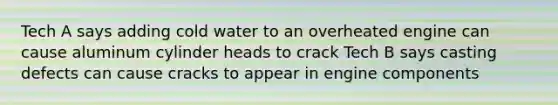 Tech A says adding cold water to an overheated engine can cause aluminum cylinder heads to crack Tech B says casting defects can cause cracks to appear in engine components