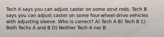 Tech A says you can adjust caster on some strut rods. Tech B says you can adjust caster on some four-wheel-drive vehicles with adjusting sleeve. Who is correct? A) Tech A B) Tech B C) Both Techs A and B D) Neither Tech A nor B