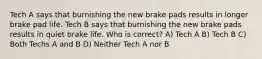 Tech A says that burnishing the new brake pads results in longer brake pad life. Tech B says that burnishing the new brake pads results in quiet brake life. Who is correct? A) Tech A B) Tech B C) Both Techs A and B D) Neither Tech A nor B