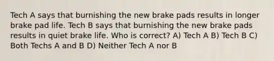 Tech A says that burnishing the new brake pads results in longer brake pad life. Tech B says that burnishing the new brake pads results in quiet brake life. Who is correct? A) Tech A B) Tech B C) Both Techs A and B D) Neither Tech A nor B