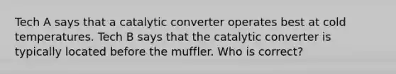 Tech A says that a catalytic converter operates best at cold temperatures. Tech B says that the catalytic converter is typically located before the muffler. Who is correct?