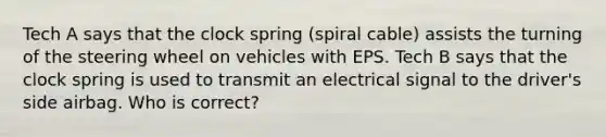 Tech A says that the clock spring (spiral cable) assists the turning of the steering wheel on vehicles with EPS. Tech B says that the clock spring is used to transmit an electrical signal to the driver's side airbag. Who is correct?