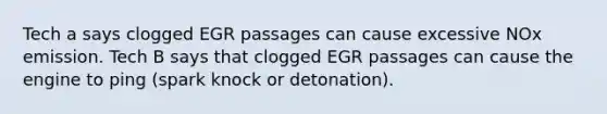 Tech a says clogged EGR passages can cause excessive NOx emission. Tech B says that clogged EGR passages can cause the engine to ping (spark knock or detonation).