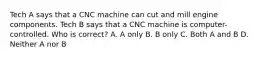 Tech A says that a CNC machine can cut and mill engine components. Tech B says that a CNC machine is computer-controlled. Who is correct? A. A only B. B only C. Both A and B D. Neither A nor B