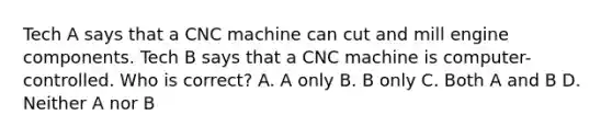 Tech A says that a CNC machine can cut and mill engine components. Tech B says that a CNC machine is computer-controlled. Who is correct? A. A only B. B only C. Both A and B D. Neither A nor B