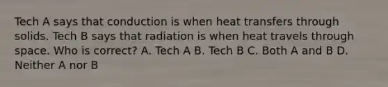 Tech A says that conduction is when heat transfers through solids. Tech B says that radiation is when heat travels through space. Who is correct? A. Tech A B. Tech B C. Both A and B D. Neither A nor B