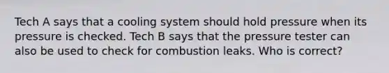 Tech A says that a cooling system should hold pressure when its pressure is checked. Tech B says that the pressure tester can also be used to check for combustion leaks. Who is correct?