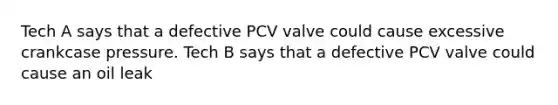 Tech A says that a defective PCV valve could cause excessive crankcase pressure. Tech B says that a defective PCV valve could cause an oil leak