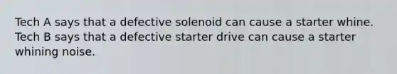 Tech A says that a defective solenoid can cause a starter whine. Tech B says that a defective starter drive can cause a starter whining noise.