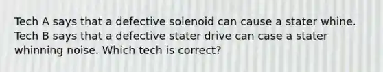 Tech A says that a defective solenoid can cause a stater whine. Tech B says that a defective stater drive can case a stater whinning noise. Which tech is correct?