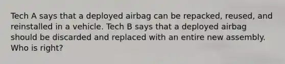 Tech A says that a deployed airbag can be repacked, reused, and reinstalled in a vehicle. Tech B says that a deployed airbag should be discarded and replaced with an entire new assembly. Who is right?