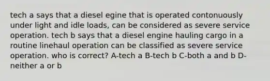 tech a says that a diesel egine that is operated contonuously under light and idle loads, can be considered as severe service operation. tech b says that a diesel engine hauling cargo in a routine linehaul operation can be classified as severe service operation. who is correct? A-tech a B-tech b C-both a and b D-neither a or b