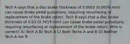 Tech A says that a disc brake thickness of 0.0003 (0.0076 mm) can cause brake pedal pulsations, requiring resurfacing or replacement of the brake rotors. Tech B says that a disc brake thickness of 0.03 (0.7619 mm) can cause brake pedal pulsations, requiring resurfacing or replacement of the brake rotors. Who is correct? A) Tech A B) Tech B C) Both Techs A and B D) Neither Tech A nor B