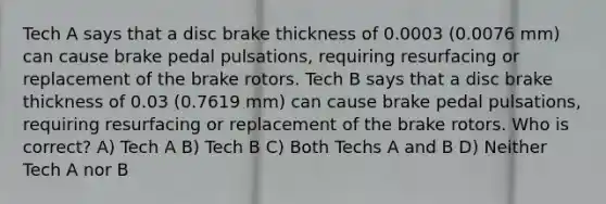 Tech A says that a disc brake thickness of 0.0003 (0.0076 mm) can cause brake pedal pulsations, requiring resurfacing or replacement of the brake rotors. Tech B says that a disc brake thickness of 0.03 (0.7619 mm) can cause brake pedal pulsations, requiring resurfacing or replacement of the brake rotors. Who is correct? A) Tech A B) Tech B C) Both Techs A and B D) Neither Tech A nor B