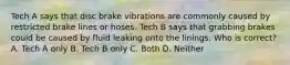 Tech A says that disc brake vibrations are commonly caused by restricted brake lines or hoses. Tech B says that grabbing brakes could be caused by fluid leaking onto the linings. Who is correct? A. Tech A only B. Tech B only C. Both D. Neither