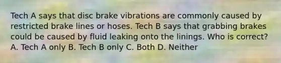 Tech A says that disc brake vibrations are commonly caused by restricted brake lines or hoses. Tech B says that grabbing brakes could be caused by fluid leaking onto the linings. Who is correct? A. Tech A only B. Tech B only C. Both D. Neither