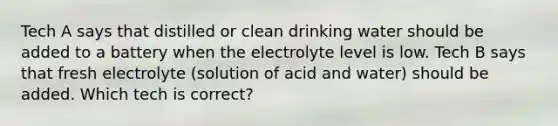 Tech A says that distilled or clean drinking water should be added to a battery when the electrolyte level is low. Tech B says that fresh electrolyte (solution of acid and water) should be added. Which tech is correct?