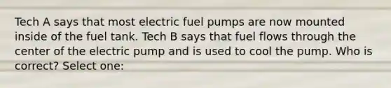 Tech A says that most electric fuel pumps are now mounted inside of the fuel tank. Tech B says that fuel flows through the center of the electric pump and is used to cool the pump. Who is correct? Select one: