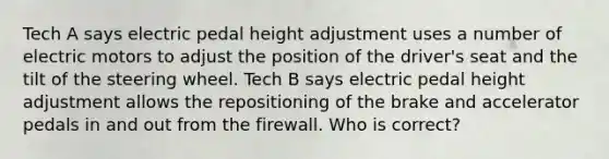 Tech A says electric pedal height adjustment uses a number of electric motors to adjust the position of the driver's seat and the tilt of the steering wheel. Tech B says electric pedal height adjustment allows the repositioning of the brake and accelerator pedals in and out from the firewall. Who is correct?