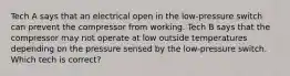 Tech A says that an electrical open in the low-pressure switch can prevent the compressor from working. Tech B says that the compressor may not operate at low outside temperatures depending on the pressure sensed by the low-pressure switch. Which tech is correct?