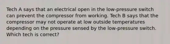 Tech A says that an electrical open in the low-pressure switch can prevent the compressor from working. Tech B says that the compressor may not operate at low outside temperatures depending on the pressure sensed by the low-pressure switch. Which tech is correct?