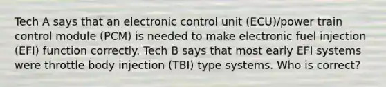 Tech A says that an electronic control unit (ECU)/power train control module (PCM) is needed to make electronic fuel injection (EFI) function correctly. Tech B says that most early EFI systems were throttle body injection (TBI) type systems. Who is correct?