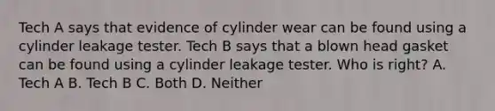 Tech A says that evidence of cylinder wear can be found using a cylinder leakage tester. Tech B says that a blown head gasket can be found using a cylinder leakage tester. Who is right? A. Tech A B. Tech B C. Both D. Neither