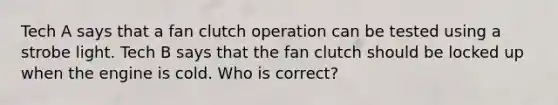 Tech A says that a fan clutch operation can be tested using a strobe light. Tech B says that the fan clutch should be locked up when the engine is cold. Who is correct?