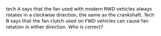 tech A says that the fan used with modern RWD vehicles always rotates in a clockwise direction, the same as the crankshaft. Tech B says that the fan clutch used on FWD vehicles can cause fan rotation in either direction. Who is correct?