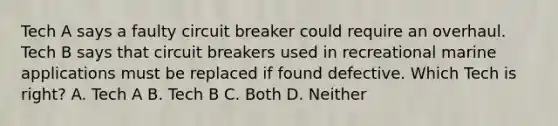 Tech A says a faulty circuit breaker could require an overhaul. Tech B says that circuit breakers used in recreational marine applications must be replaced if found defective. Which Tech is right? A. Tech A B. Tech B C. Both D. Neither