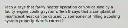 Tech A says that faulty heater operation can be caused by a faulty engine cooling system. Tech B says that a complaint of insufficient heat can be caused by someone not filling a cooling system properly. Who is correct?