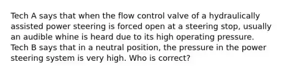 Tech A says that when the flow control valve of a hydraulically assisted power steering is forced open at a steering stop, usually an audible whine is heard due to its high operating pressure. Tech B says that in a neutral position, the pressure in the power steering system is very high. Who is correct?