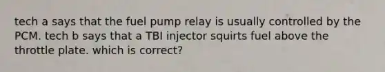 tech a says that the fuel pump relay is usually controlled by the PCM. tech b says that a TBI injector squirts fuel above the throttle plate. which is correct?