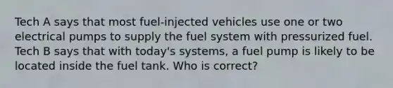 Tech A says that most fuel-injected vehicles use one or two electrical pumps to supply the fuel system with pressurized fuel. Tech B says that with today's systems, a fuel pump is likely to be located inside the fuel tank. Who is correct?