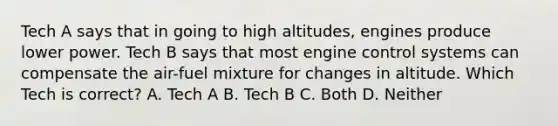 Tech A says that in going to high altitudes, engines produce lower power. Tech B says that most engine control systems can compensate the air-fuel mixture for changes in altitude. Which Tech is correct? A. Tech A B. Tech B C. Both D. Neither