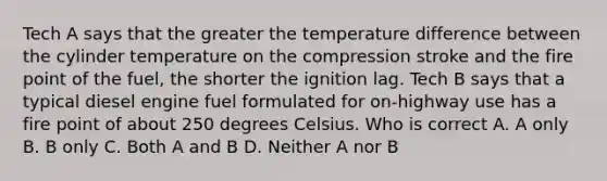 Tech A says that the greater the temperature difference between the cylinder temperature on the compression stroke and the fire point of the fuel, the shorter the ignition lag. Tech B says that a typical diesel engine fuel formulated for on-highway use has a fire point of about 250 degrees Celsius. Who is correct A. A only B. B only C. Both A and B D. Neither A nor B