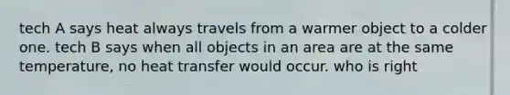 tech A says heat always travels from a warmer object to a colder one. tech B says when all objects in an area are at the same temperature, no heat transfer would occur. who is right