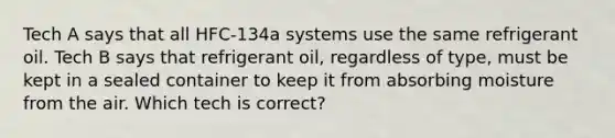 Tech A says that all HFC-134a systems use the same refrigerant oil. Tech B says that refrigerant oil, regardless of type, must be kept in a sealed container to keep it from absorbing moisture from the air. Which tech is correct?