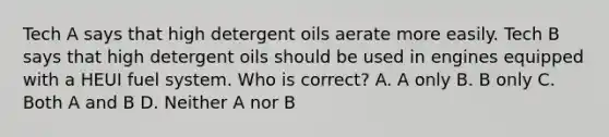 Tech A says that high detergent oils aerate more easily. Tech B says that high detergent oils should be used in engines equipped with a HEUI fuel system. Who is correct? A. A only B. B only C. Both A and B D. Neither A nor B