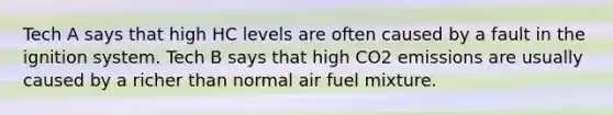 Tech A says that high HC levels are often caused by a fault in the ignition system. Tech B says that high CO2 emissions are usually caused by a richer than normal air fuel mixture.