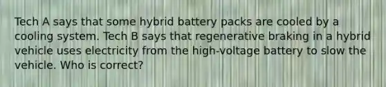 Tech A says that some hybrid battery packs are cooled by a cooling system. Tech B says that regenerative braking in a hybrid vehicle uses electricity from the high-voltage battery to slow the vehicle. Who is correct?