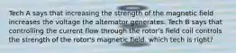 Tech A says that increasing the strength of the magnetic field increases the voltage the alternator generates. Tech B says that controlling the current flow through the rotor's field coil controls the strength of the rotor's magnetic field. which tech is right?