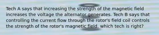 Tech A says that increasing the strength of the magnetic field increases the voltage the alternator generates. Tech B says that controlling the current flow through the rotor's field coil controls the strength of the rotor's magnetic field. which tech is right?