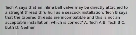 Tech A says that an inline ball valve may be directly attached to a straight thread thru-hull as a seacock installation. Tech B says that the tapered threads are incompatible and this is not an acceptable installation. which is correct? A. Tech A B. Tech B C. Both D. Neither