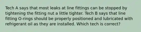 Tech A says that most leaks at line fittings can be stopped by tightening the fitting nut a little tighter. Tech B says that line fitting O-rings should be properly positioned and lubricated with refrigerant oil as they are installed. Which tech is correct?