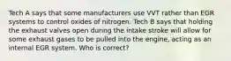 Tech A says that some manufacturers use VVT rather than EGR systems to control oxides of nitrogen. Tech B says that holding the exhaust valves open during the intake stroke will allow for some exhaust gases to be pulled into the engine, acting as an internal EGR system. Who is correct?