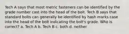 Tech A says that most metric fasteners can be identified by the grade number cast into the head of the bolt. Tech B says that standard bolts can generally be identified by hash marks case into the head of the bolt indicating the bolt's grade. Who is correct? a. Tech A b. Tech B c. both d. neither