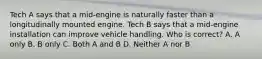 Tech A says that a mid-engine is naturally faster than a longitudinally mounted engine. Tech B says that a mid-engine installation can improve vehicle handling. Who is correct? A. A only B. B only C. Both A and B D. Neither A nor B