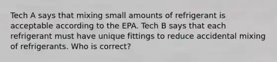 Tech A says that mixing small amounts of refrigerant is acceptable according to the EPA. Tech B says that each refrigerant must have unique fittings to reduce accidental mixing of refrigerants. Who is correct?