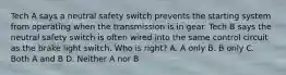 Tech A says a neutral safety switch prevents the starting system from operating when the transmission is in gear. Tech B says the neutral safety switch is often wired into the same control circuit as the brake light switch. Who is right? A. A only B. B only C. Both A and B D. Neither A nor B